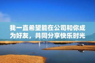 我一直希望能在公司和你成为好友，共同分享快乐时光