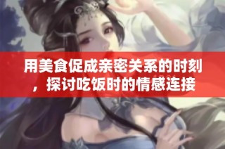 用美食促成亲密关系的时刻，探讨吃饭时的情感连接