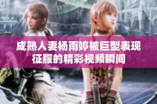 成熟人妻杨雨婷被巨型表现征服的精彩视频瞬间