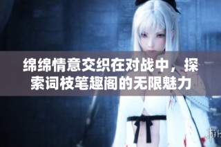 绵绵情意交织在对战中，探索词枝笔趣阁的无限魅力