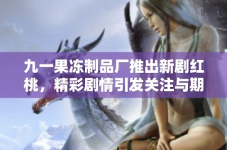 九一果冻制品厂推出新剧红桃，精彩剧情引发关注与期待