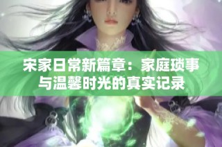 宋家日常新篇章：家庭琐事与温馨时光的真实记录