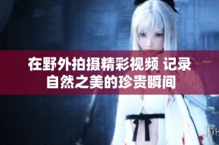 在野外拍摄精彩视频 记录自然之美的珍贵瞬间