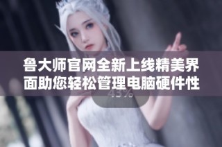 鲁大师官网全新上线精美界面助您轻松管理电脑硬件性能