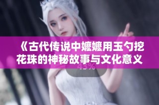 《古代传说中嬷嬷用玉勺挖花珠的神秘故事与文化意义》