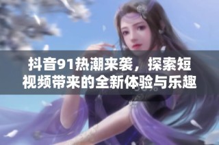 抖音91热潮来袭，探索短视频带来的全新体验与乐趣