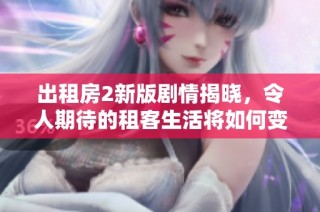 出租房2新版剧情揭晓，令人期待的租客生活将如何变化