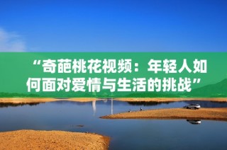 “奇葩桃花视频：年轻人如何面对爱情与生活的挑战”