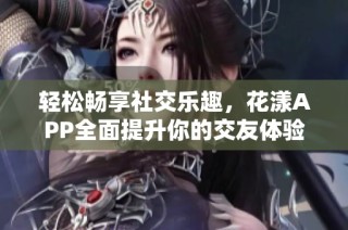 轻松畅享社交乐趣，花漾APP全面提升你的交友体验