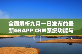 全面解析九月一日发布的最新GBAPP CRM系统功能与优势