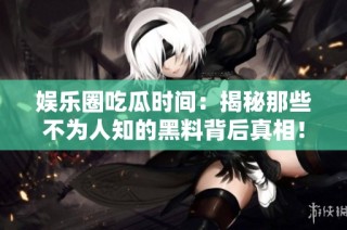 娱乐圈吃瓜时间：揭秘那些不为人知的黑料背后真相！