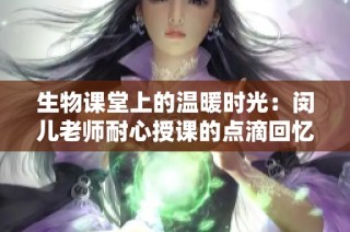 生物课堂上的温暖时光：闵儿老师耐心授课的点滴回忆