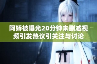 阿娇被曝光20分钟未删减视频引发热议引关注与讨论
