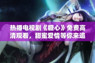 热播电视剧《糖心》免费高清观看，甜蜜爱情等你来追踪