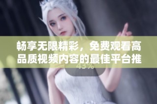畅享无限精彩，免费观看高品质视频内容的最佳平台推荐