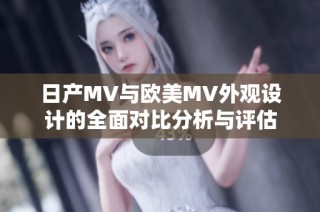 日产MV与欧美MV外观设计的全面对比分析与评估