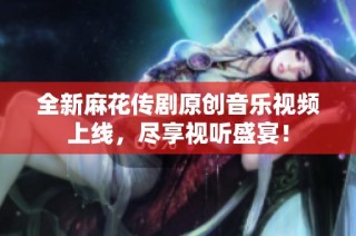 全新麻花传剧原创音乐视频上线，尽享视听盛宴！