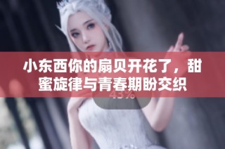 小东西你的扇贝开花了，甜蜜旋律与青春期盼交织