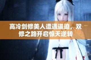 高冷剑修美人遭遇逼迫，双修之路开启惊天逆转