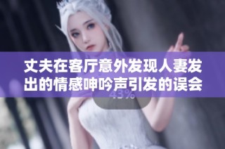丈夫在客厅意外发现人妻发出的情感呻吟声引发的误会故事