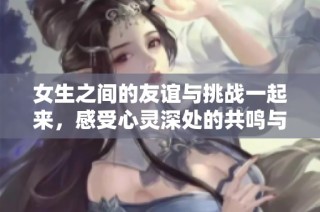 女生之间的友谊与挑战一起来，感受心灵深处的共鸣与抚慰