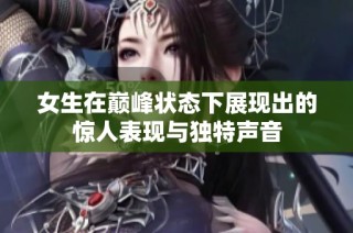 女生在巅峰状态下展现出的惊人表现与独特声音