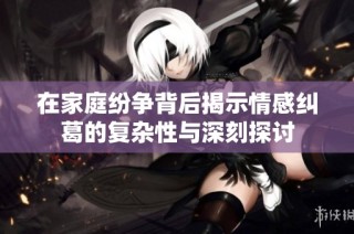 在家庭纷争背后揭示情感纠葛的复杂性与深刻探讨