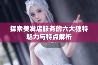 探索美发店服务的六大独特魅力与特点解析