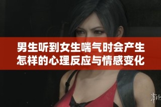 男生听到女生喘气时会产生怎样的心理反应与情感变化