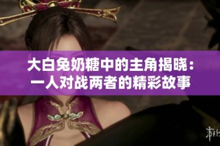 大白兔奶糖中的主角揭晓：一人对战两者的精彩故事