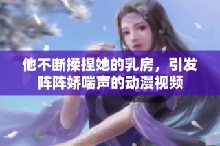 他不断揉捏她的乳房，引发阵阵娇喘声的动漫视频