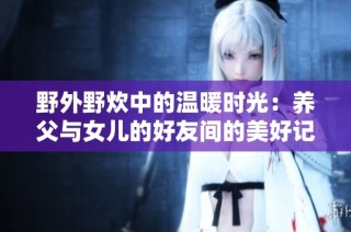 野外野炊中的温暖时光：养父与女儿的好友间的美好记忆