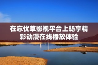 在忘忧草影视平台上畅享精彩动漫在线播放体验
