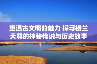 重温古文明的魅力 探寻楼兰天尊的神秘传说与历史故事