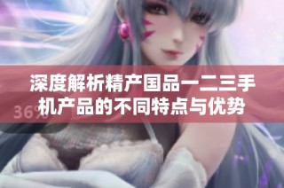 深度解析精产国品一二三手机产品的不同特点与优势