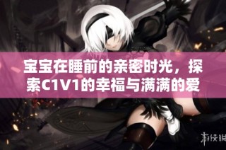 宝宝在睡前的亲密时光，探索C1V1的幸福与满满的爱意