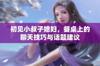 初见小叔子媳妇，餐桌上的聊天技巧与话题建议