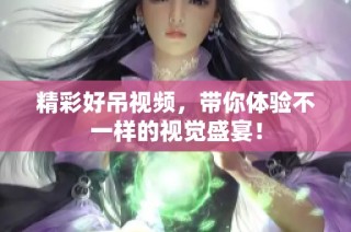 精彩好吊视频，带你体验不一样的视觉盛宴！