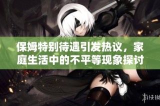 保姆特别待遇引发热议，家庭生活中的不平等现象探讨