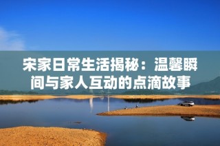 宋家日常生活揭秘：温馨瞬间与家人互动的点滴故事