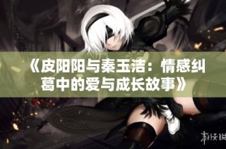 《皮阳阳与秦玉洁：情感纠葛中的爱与成长故事》
