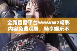 全新直播平台555wwz精彩内容免费观看，畅享娱乐不停歇