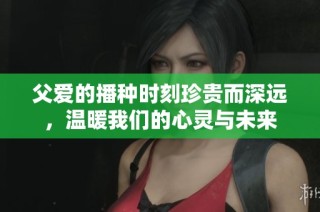 父爱的播种时刻珍贵而深远，温暖我们的心灵与未来