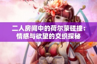 二人房间中的荷尔蒙碰撞：情感与欲望的交织探秘