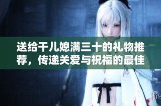 送给干儿媳满三十的礼物推荐，传递关爱与祝福的最佳选择