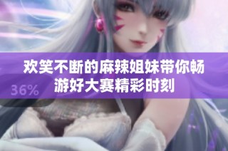 欢笑不断的麻辣姐妹带你畅游好大赛精彩时刻