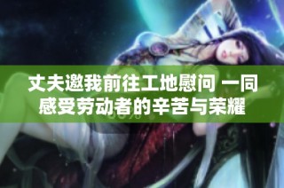 丈夫邀我前往工地慰问 一同感受劳动者的辛苦与荣耀