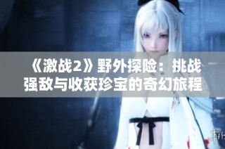 《激战2》野外探险：挑战强敌与收获珍宝的奇幻旅程