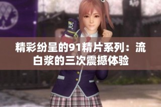 精彩纷呈的91精片系列：流白浆的三次震撼体验