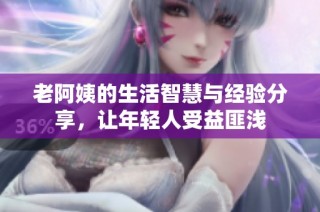 老阿姨的生活智慧与经验分享，让年轻人受益匪浅